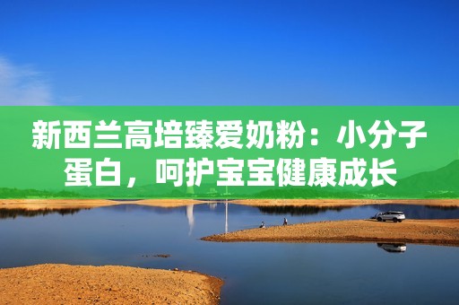 新西兰高培臻爱奶粉：小分子蛋白，呵护宝宝健康成长