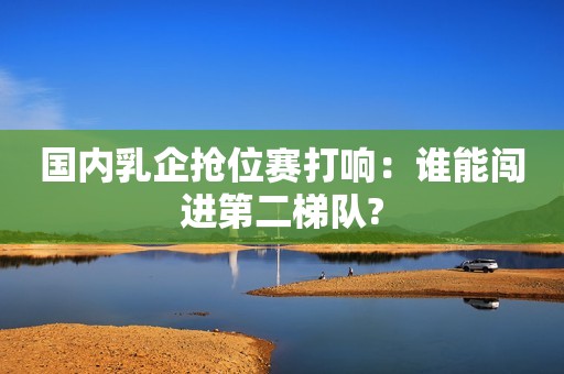 国内乳企抢位赛打响：谁能闯进第二梯队?