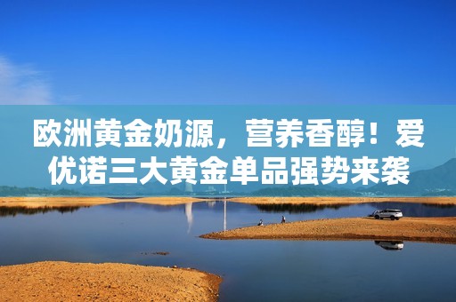 欧洲黄金奶源，营养香醇！爱优诺三大黄金单品强势来袭