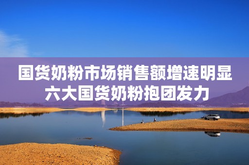 国货奶粉市场销售额增速明显 六大国货奶粉抱团发力