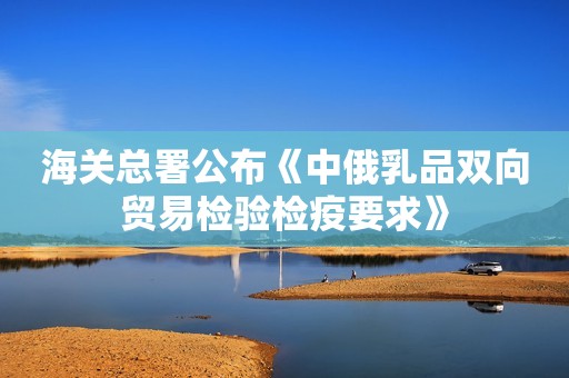 海关总署公布《中俄乳品双向贸易检验检疫要求》