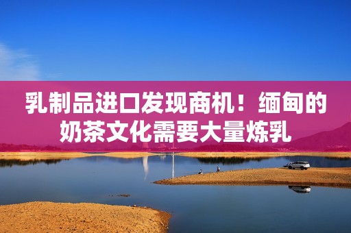 乳制品进口发现商机！缅甸的奶茶文化需要大量炼乳