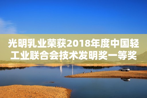 光明乳业荣获2018年度中国轻工业联合会技术发明奖一等奖