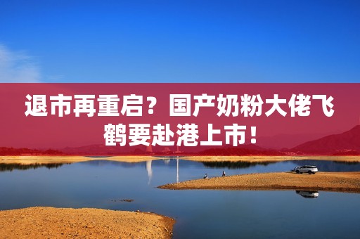 退市再重启？国产奶粉大佬飞鹤要赴港上市！