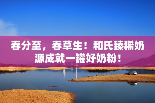 春分至，春草生！和氏臻稀奶源成就一罐好奶粉！