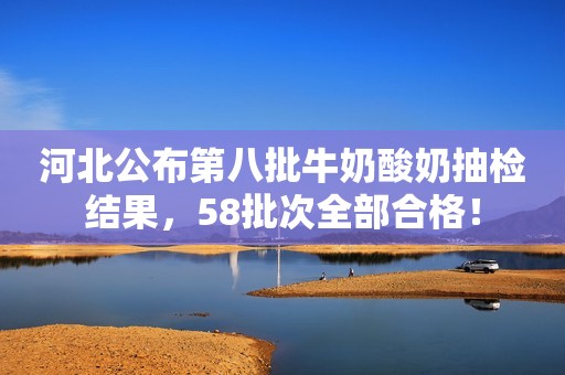 河北公布第八批牛奶酸奶抽检结果，58批次全部合格！
