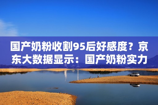 国产奶粉收割95后好感度？京东大数据显示：国产奶粉实力取胜！
