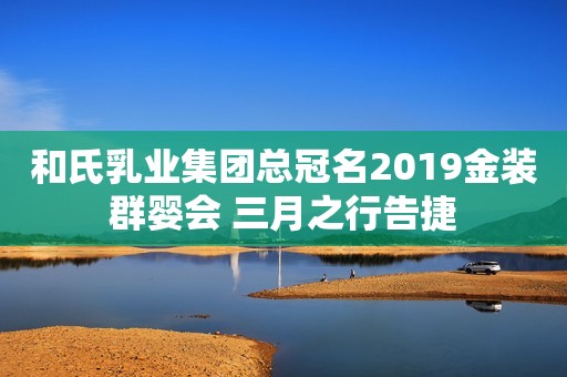 和氏乳业集团总冠名2019金装群婴会 三月之行告捷