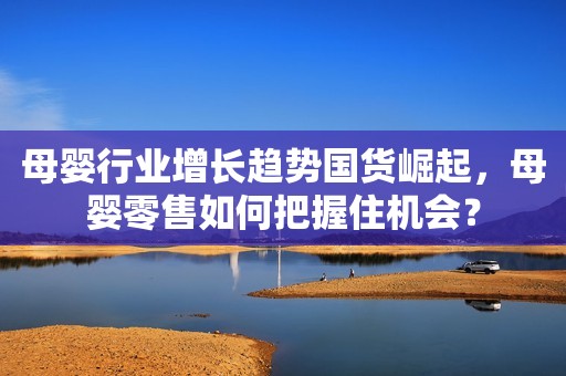 母婴行业增长趋势国货崛起，母婴零售如何把握住机会？