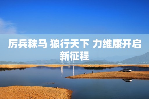 厉兵秣马 狼行天下 力维康开启新征程
