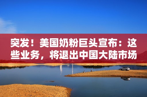 突发！美国奶粉巨头宣布：这些业务，将退出中国大陆市场！国产奶粉公司股价应声大涨