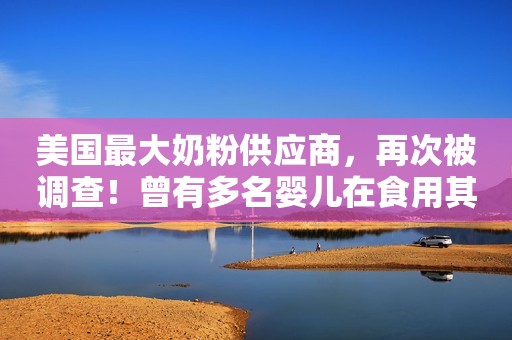 美国最大奶粉供应商，再次被调查！曾有多名婴儿在食用其问题奶粉后死亡