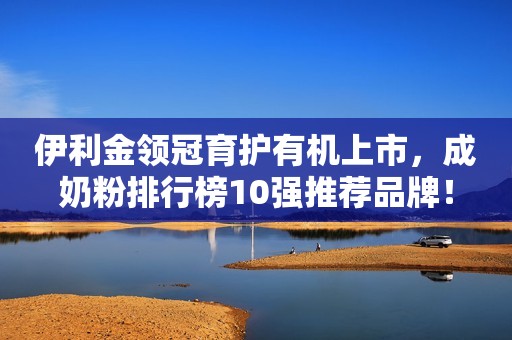 伊利金领冠育护有机上市，成奶粉排行榜10强推荐品牌！