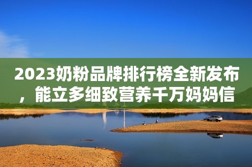 2023奶粉品牌排行榜全新发布，能立多细致营养千万妈妈信赖