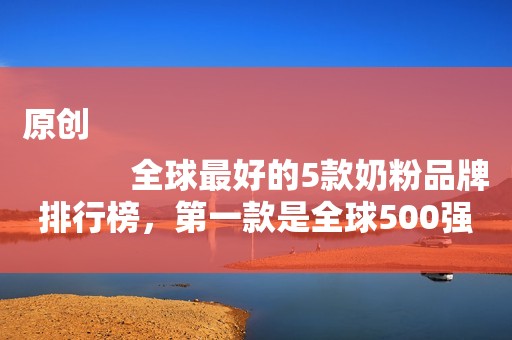 原创
            全球最好的5款奶粉品牌排行榜，第一款是全球500强，你买过吗？