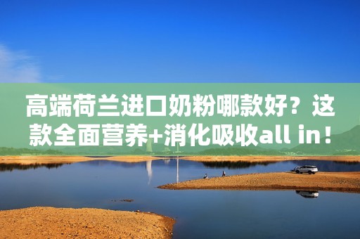 高端荷兰进口奶粉哪款好？这款全面营养+消化吸收all in！