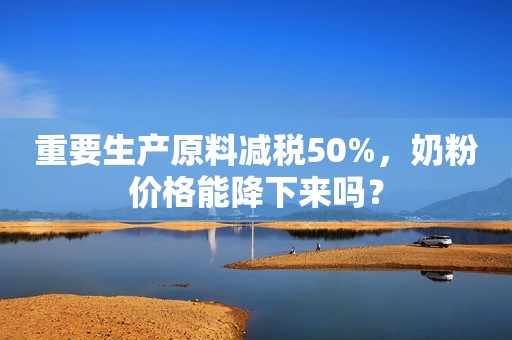 重要生产原料减税50%，奶粉价格能降下来吗？