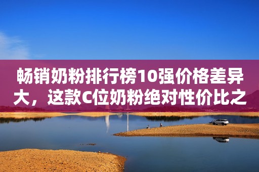 畅销奶粉排行榜10强价格差异大，这款C位奶粉绝对性价比之王