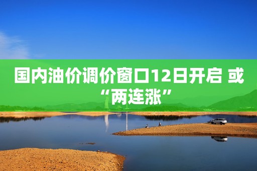 国内油价调价窗口12日开启 或“两连涨”