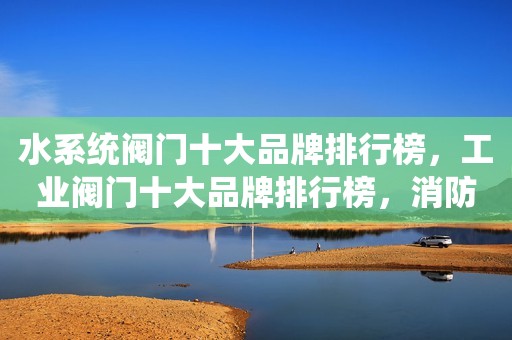 水系统阀门十大品牌排行榜，工业阀门十大品牌排行榜，消防阀门十大品牌排行榜