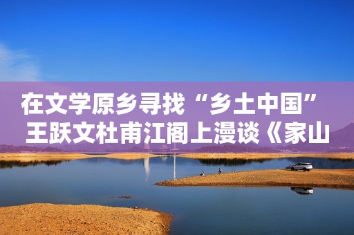 在文学原乡寻找“乡土中国” 王跃文杜甫江阁上漫谈《家山》