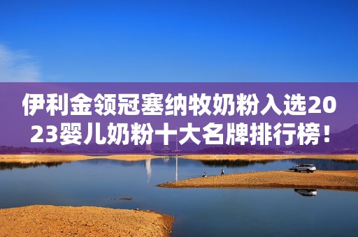 伊利金领冠塞纳牧奶粉入选2023婴儿奶粉十大名牌排行榜！