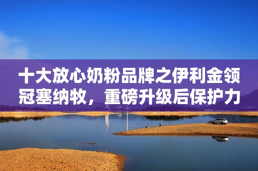 十大放心奶粉品牌之伊利金领冠塞纳牧，重磅升级后保护力更强
