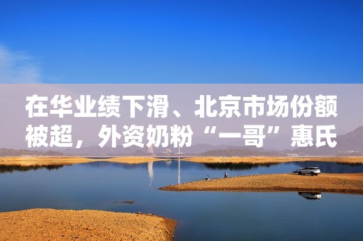 在华业绩下滑、北京市场份额被超，外资奶粉“一哥”惠氏走下神坛