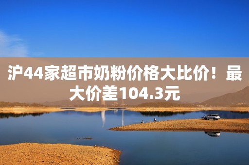 沪44家超市奶粉价格大比价！最大价差104.3元
