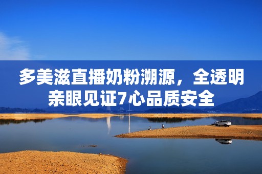 多美滋直播奶粉溯源，全透明亲眼见证7心品质安全