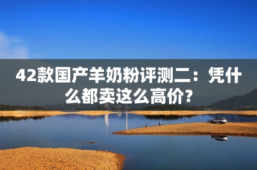 42款国产羊奶粉评测二：凭什么都卖这么高价？