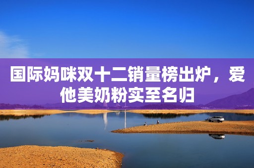国际妈咪双十二销量榜出炉，爱他美奶粉实至名归
