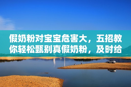 假奶粉对宝宝危害大，五招教你轻松甄别真假奶粉，及时给宝宝止损