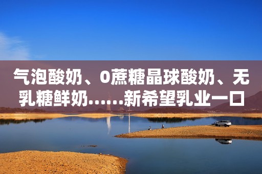 气泡酸奶、0蔗糖晶球酸奶、无乳糖鲜奶……新希望乳业一口气发布多款新品