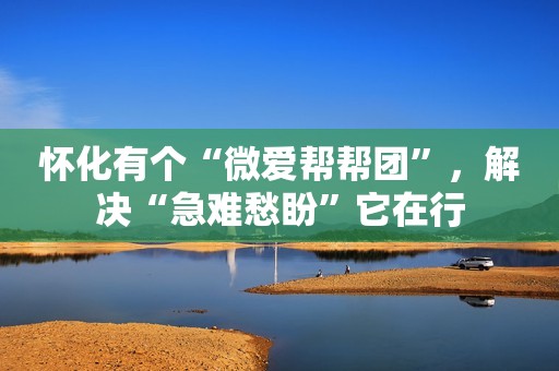 怀化有个“微爱帮帮团”，解决“急难愁盼”它在行