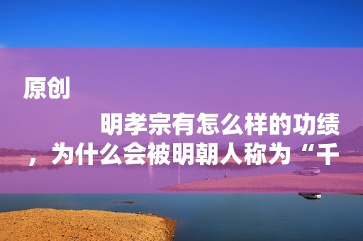 原创
            明孝宗有怎么样的功绩，为什么会被明朝人称为“千古一帝”？
