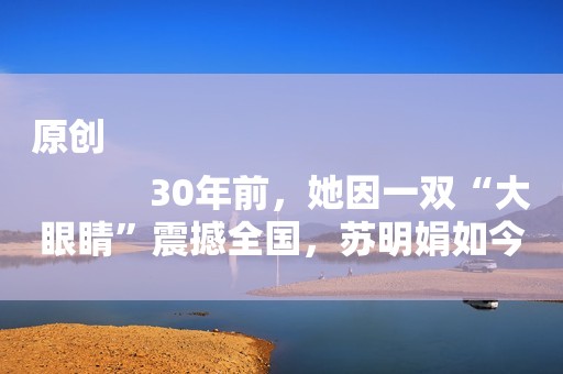 原创
            30年前，她因一双“大眼睛”震撼全国，苏明娟如今怎么样了？