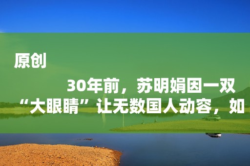 原创
            30年前，苏明娟因一双“大眼睛”让无数国人动容，如今怎么样了？