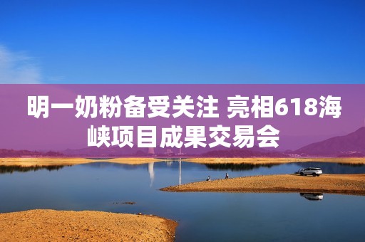 明一奶粉备受关注 亮相618海峡项目成果交易会