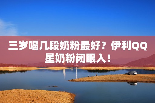 三岁喝几段奶粉最好？伊利QQ星奶粉闭眼入！