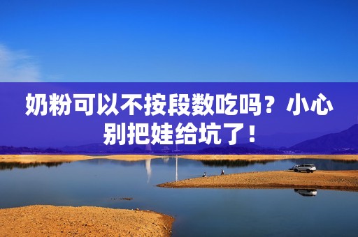 奶粉可以不按段数吃吗？小心别把娃给坑了！