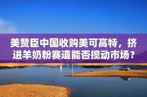 美赞臣中国收购美可高特，挤进羊奶粉赛道能否搅动市场？