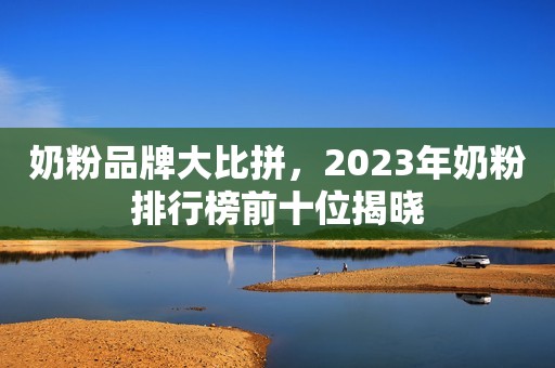 奶粉品牌大比拼，2023年奶粉排行榜前十位揭晓