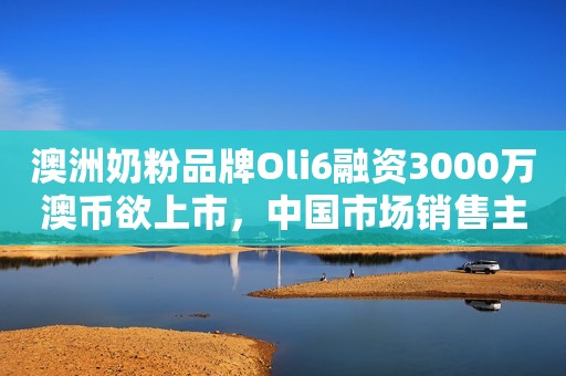 澳洲奶粉品牌Oli6融资3000万澳币欲上市，中国市场销售主要靠电商