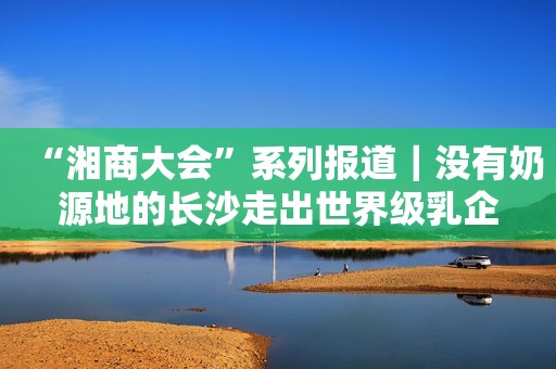 “湘商大会”系列报道｜没有奶源地的长沙走出世界级乳企