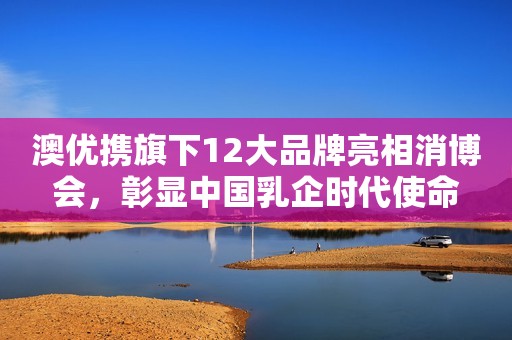 澳优携旗下12大品牌亮相消博会，彰显中国乳企时代使命