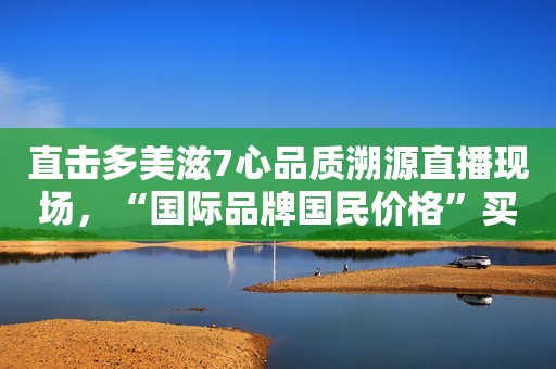 直击多美滋7心品质溯源直播现场，“国际品牌国民价格”买得更放心