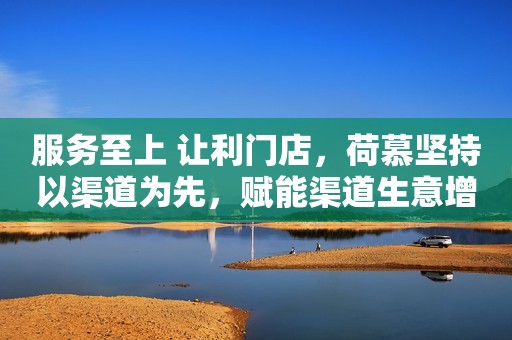 服务至上 让利门店，荷慕坚持以渠道为先，赋能渠道生意增长