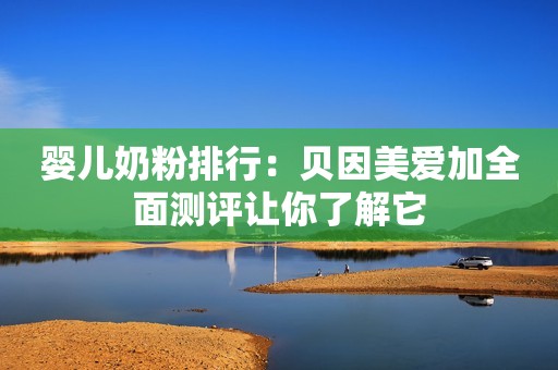 婴儿奶粉排行：贝因美爱加全面测评让你了解它