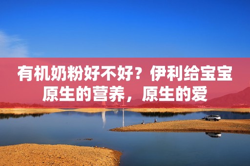 有机奶粉好不好？伊利给宝宝原生的营养，原生的爱